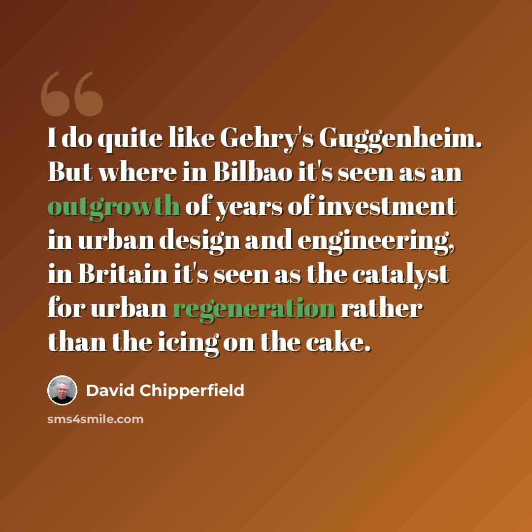 “I do quite like Gehry's Guggenheim. But where in Bilbao it's seen as an outgrowth of years of investment in urban design and engineering, in Britain it's seen as the catalyst for urban regeneration rather than the icing on the cake.” quote by David Chipperfield