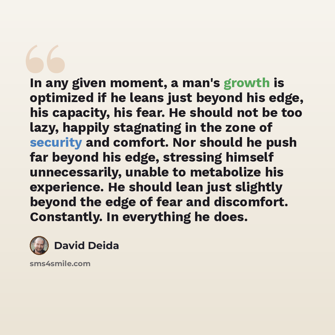 “In any given moment, a man's growth is optimized if he leans just beyond his edge, his capacity, his fear. He should not be too lazy, happily stagnating in the zone of security and comfort. Nor should he push far beyond his edge, stressing himself unnecessarily, unable to metabolize his…” quote by David Deida