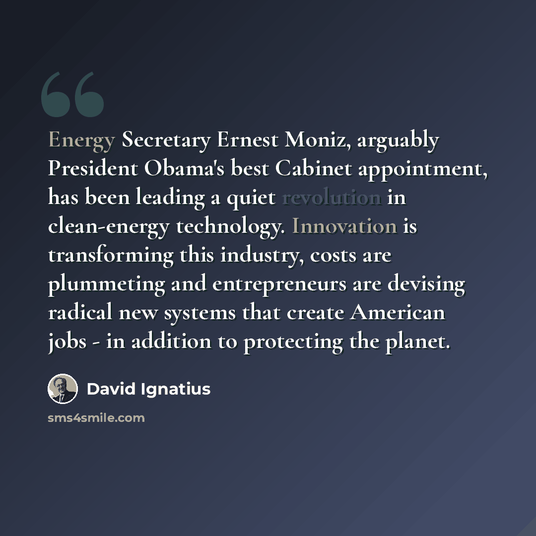 “Energy Secretary Ernest Moniz, arguably President Obama's best Cabinet appointment, has been leading a quiet revolution in clean-energy technology. Innovation is transforming this industry, costs are plummeting and entrepreneurs are devising radical new systems that create American jobs - in…” quote by David Ignatius