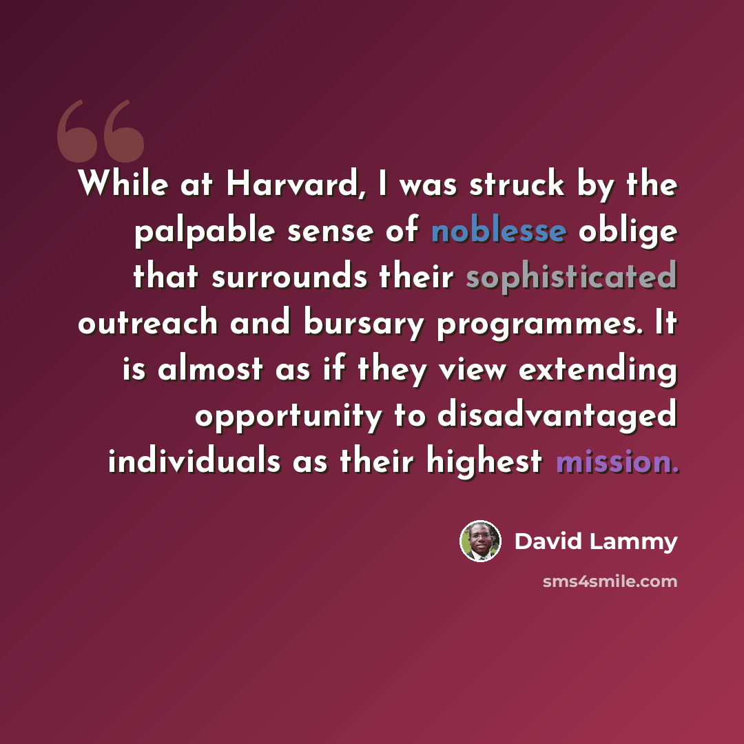 “While at Harvard, I was struck by the palpable sense of noblesse oblige that surrounds their sophisticated outreach and bursary programmes. It is almost as if they view extending opportunity to disadvantaged individuals as their highest mission.” quote by David Lammy