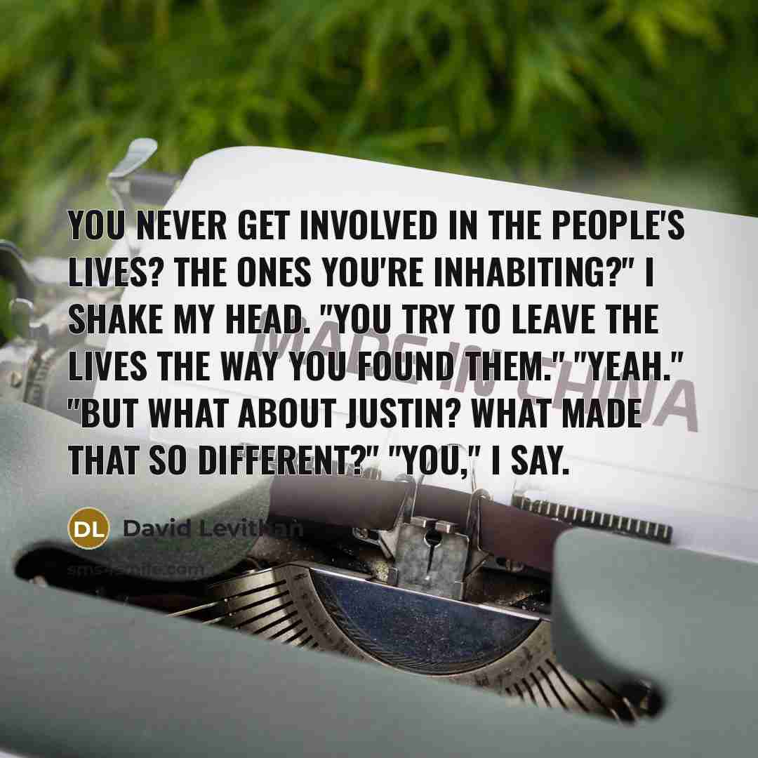 “You never get involved in the people's lives? The ones you're inhabiting?" I shake my head. "You try to leave the lives the way you found them." "Yeah." "But what about Justin? What made that so different?" "You," I say.” quote by David Levithan