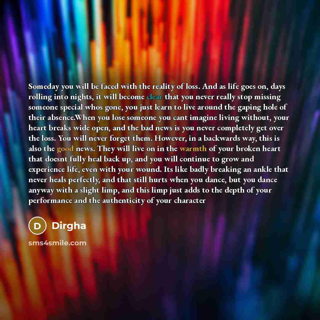 “Someday you will be faced with the reality of loss. And as life goes on, days rolling into nights, it will become clear that you never really stop missing someone special whos gone, you just learn to live around the gaping hole of their absence.When you lose someone you cant imagine living…” quote by Dirgha