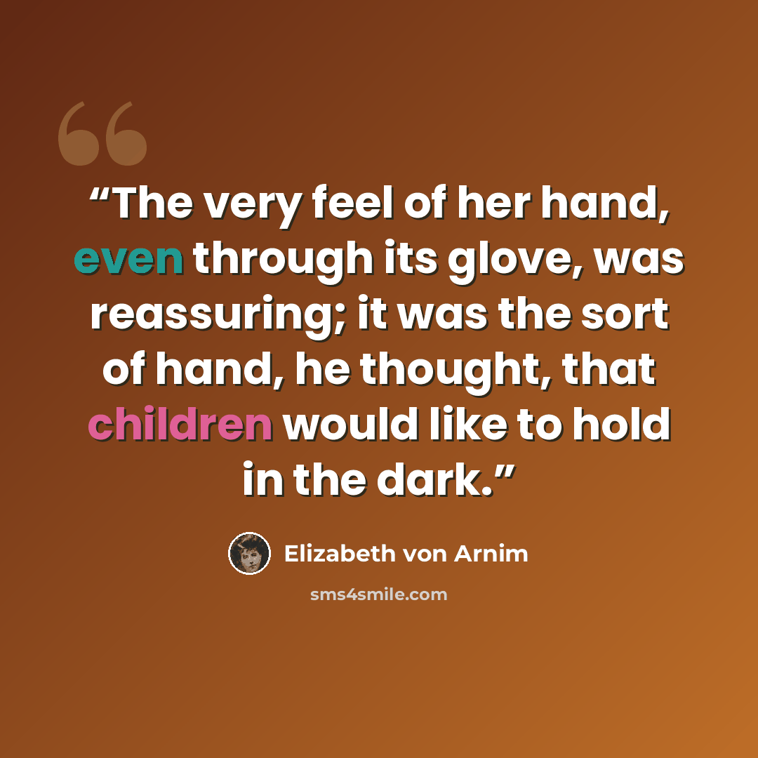 “The very feel of her hand, even through its glove, was reassuring; it was the sort of hand, he thought, that children would like to hold in the dark.” quote by Elizabeth von Arnim