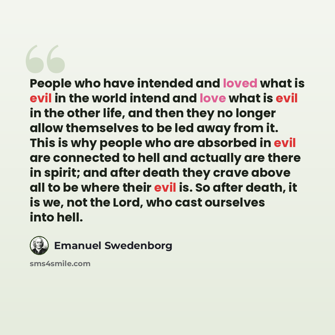 “People who have intended and loved what is evil in the world intend and love what is evil in the other life, and then they no longer allow themselves to be led away from it. This is why people who are absorbed in evil are connected to hell and actually are there in spirit; and after death they…” quote by Emanuel Swedenborg