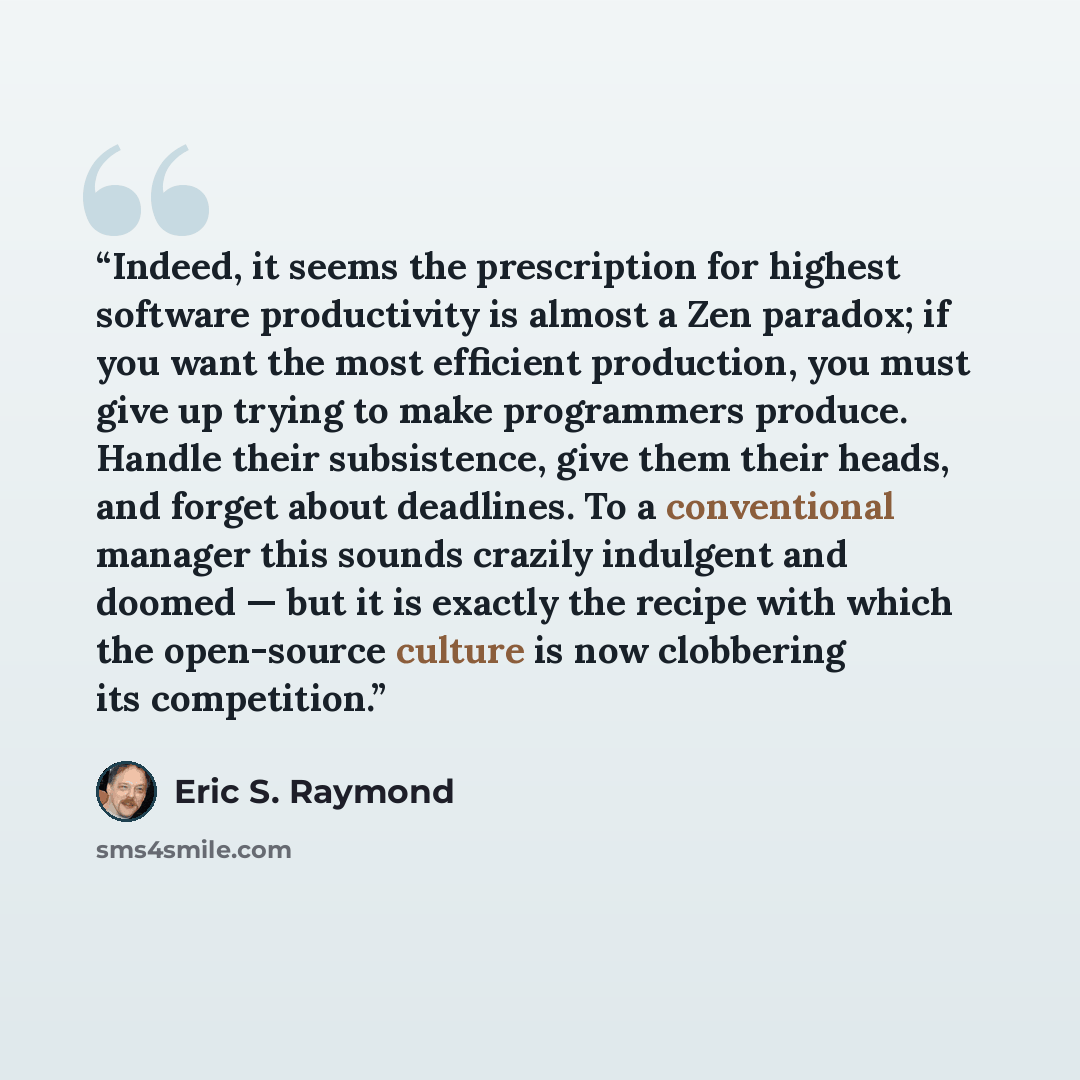 “Indeed, it seems the prescription for highest software productivity is almost a Zen paradox; if you want the most efficient production, you must give up trying to make programmers produce. Handle their subsistence, give them their heads, and forget about deadlines. To a conventional manager this…” quote by Eric S. Raymond