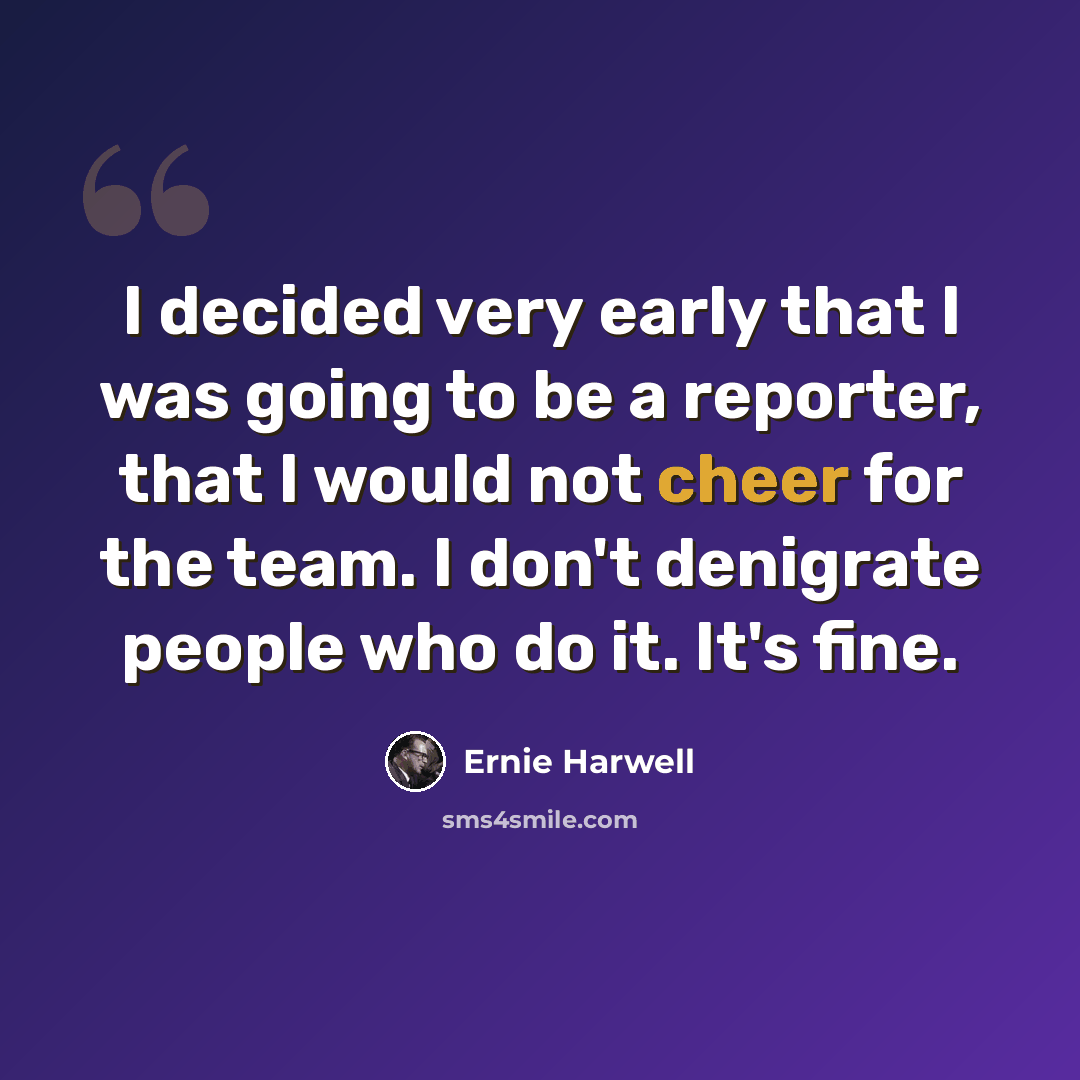 “I decided very early that I was going to be a reporter, that I would not cheer for the team. I don't denigrate people who do it. It's fine.” quote by Ernie Harwell