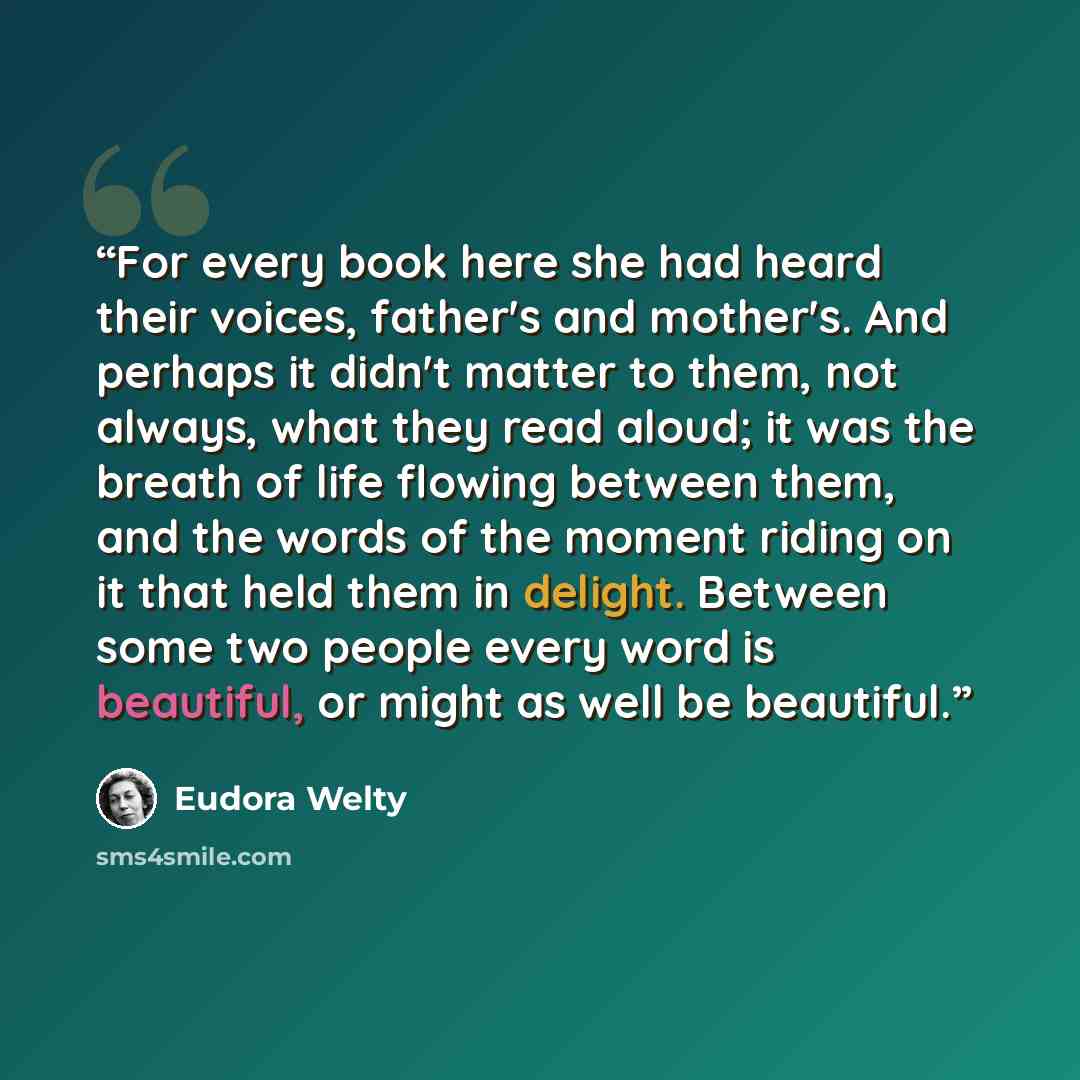 “For every book here she had heard their voices, father's and mother's. And perhaps it didn't matter to them, not always, what they read aloud; it was the breath of life flowing between them, and the words of the moment riding on it that held them in delight. Between some two people every word is…” quote by Eudora Welty