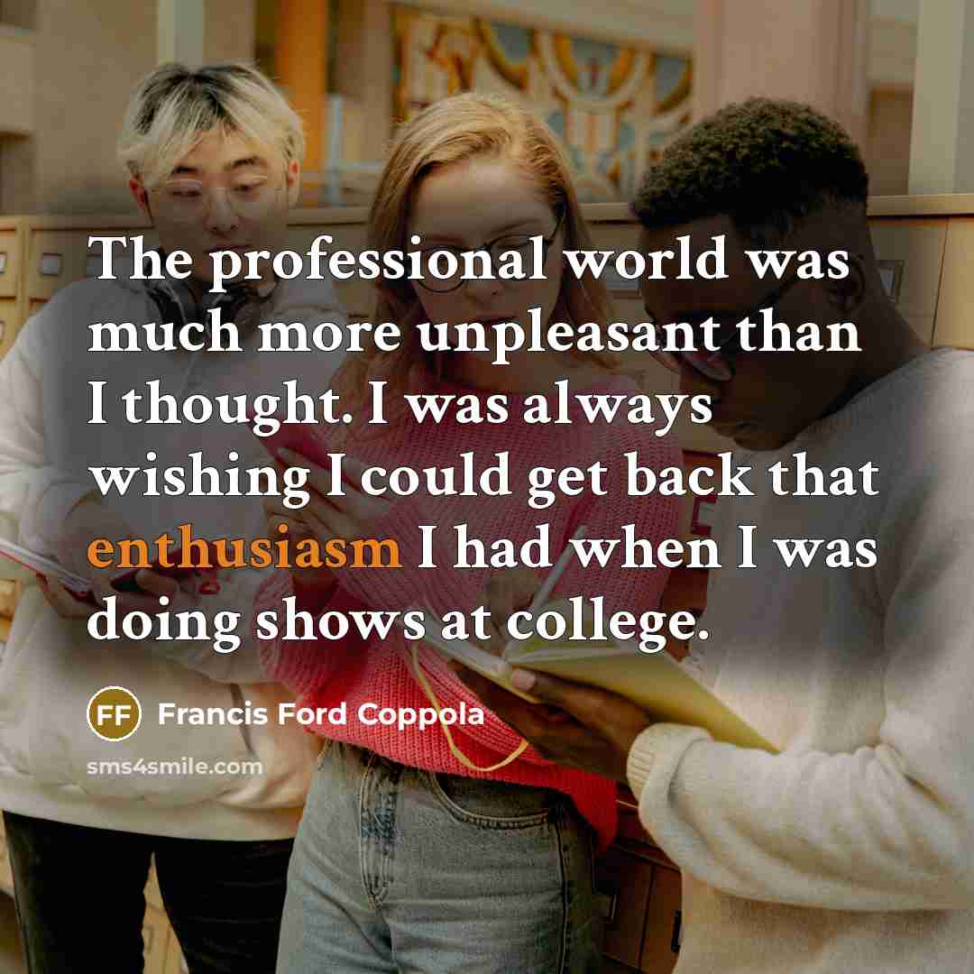 “The professional world was much more unpleasant than I thought. I was always wishing I could get back that enthusiasm I had when I was doing shows at college.” quote by Francis Ford Coppola