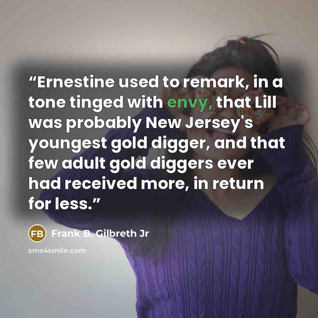 “Ernestine used to remark, in a tone tinged with envy, that Lill was probably New Jersey's youngest gold digger, and that few adult gold diggers ever had received more, in return for less.” quote by Frank B. Gilbreth Jr