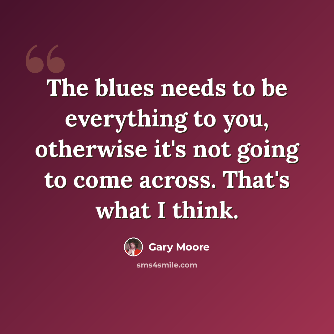 “The blues needs to be everything to you, otherwise it's not going to come across. That's what I think.” quote by Gary Moore