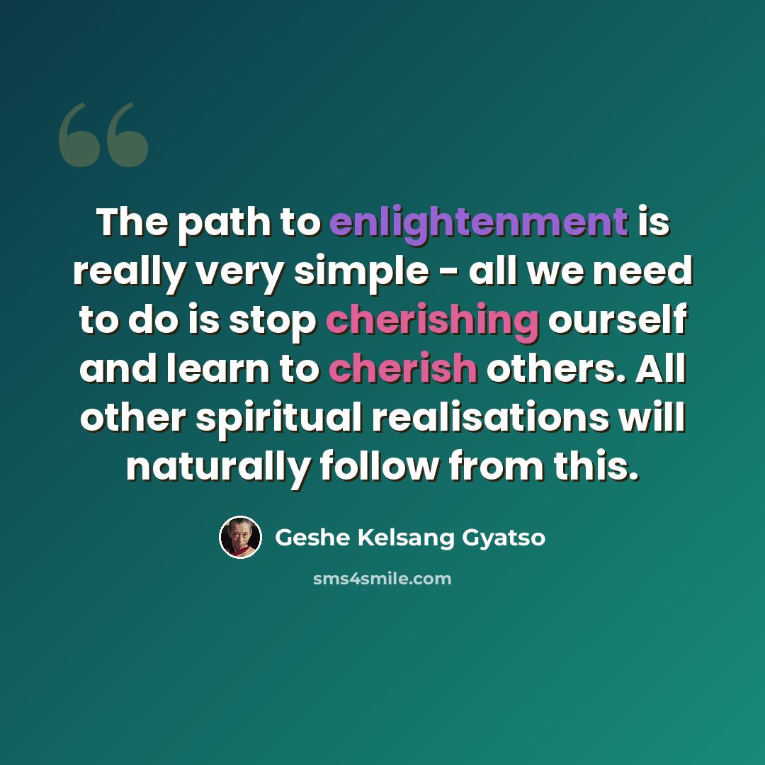 “The path to enlightenment is really very simple - all we need to do is stop cherishing ourself and learn to cherish others. All other spiritual realisations will naturally follow from this.” quote by Geshe Kelsang Gyatso