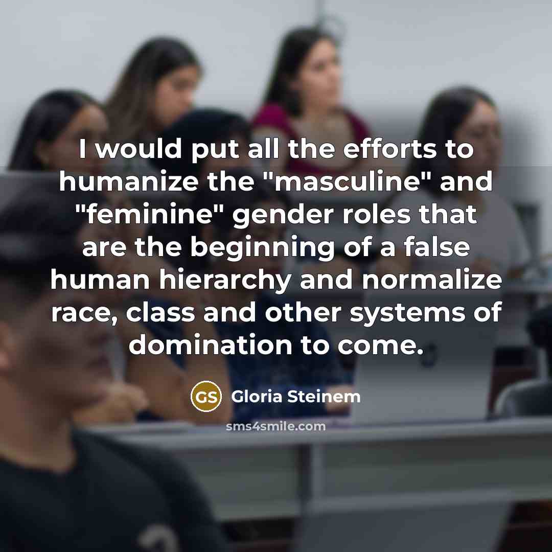 “I would put all the efforts to humanize the "masculine" and "feminine" gender roles that are the beginning of a false human hierarchy and normalize race, class and other systems of domination to come.” quote by Gloria Steinem