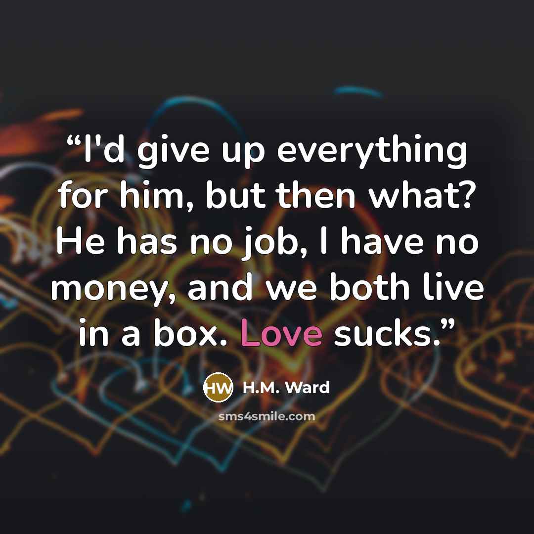 “I'd give up everything for him, but then what? He has no job, I have no money, and we both live in a box. Love sucks.” quote by H.M. Ward