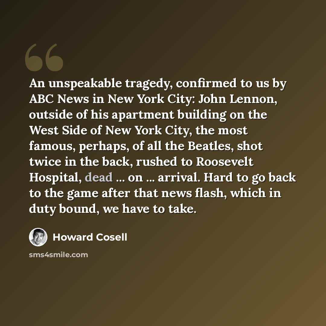 “An unspeakable tragedy, confirmed to us by ABC News in New York City: John Lennon, outside of his apartment building on the West Side of New York City, the most famous, perhaps, of all the Beatles, shot twice in the back, rushed to Roosevelt Hospital, dead ... on ... arrival. Hard to go back to…” quote by Howard Cosell