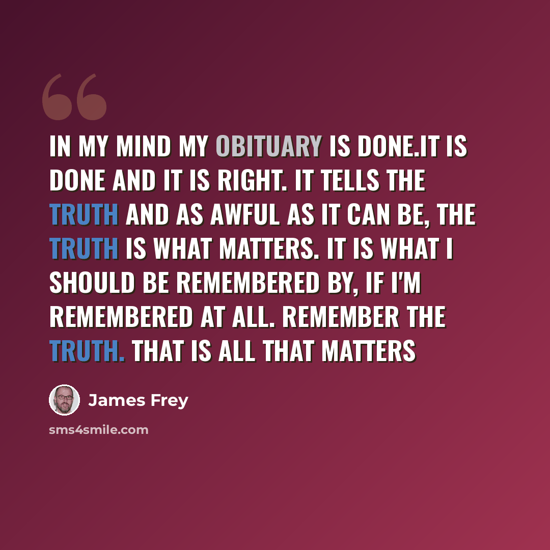 “In my mind my obituary is done.It is done and it is right. It tells the truth and as awful as it can be, the truth is what matters. It is what I should be remembered by, if I'm remembered at all. Remember the truth. that is all that matters” quote by James Frey