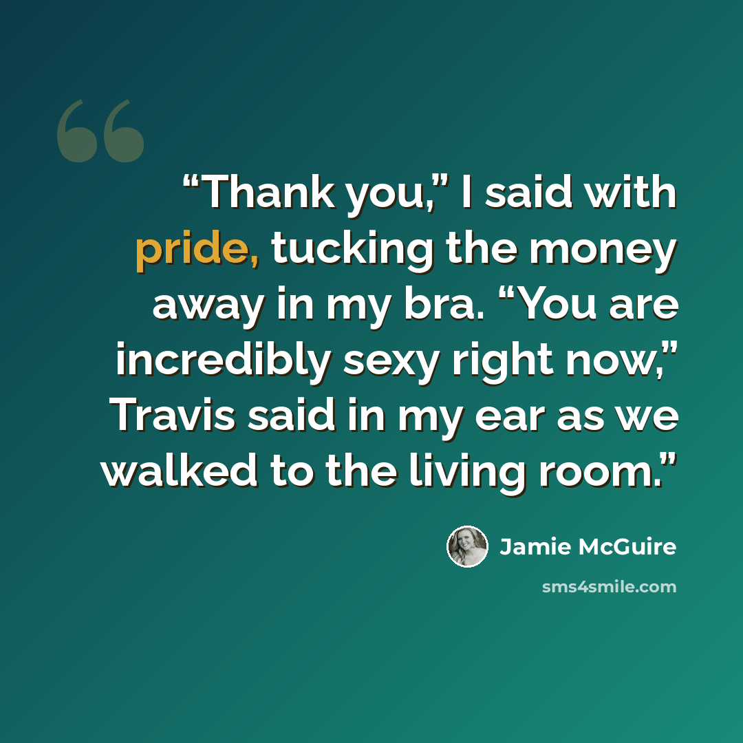 “Thank you,” I said with pride, tucking the money away in my bra. “You are incredibly sexy right now,” Travis said in my ear as we walked to the living room.” quote by Jamie McGuire