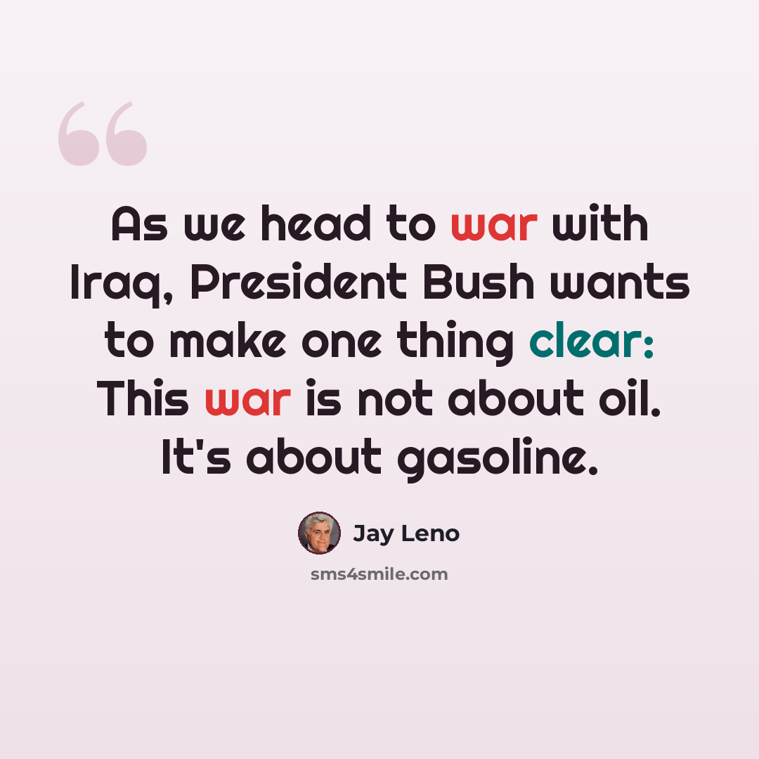“As we head to war with Iraq, President Bush wants to make one thing clear: This war is not about oil. It's about gasoline.” quote by Jay Leno