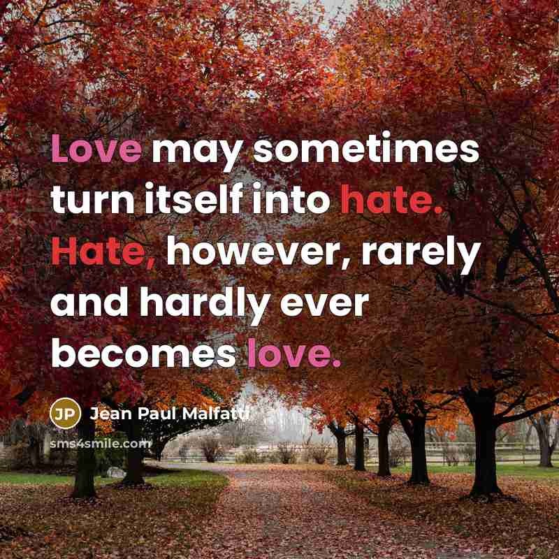 “Love may sometimes turn itself into hate. Hate, however, rarely and hardly ever becomes love.” quote by Jean Paul Malfatti