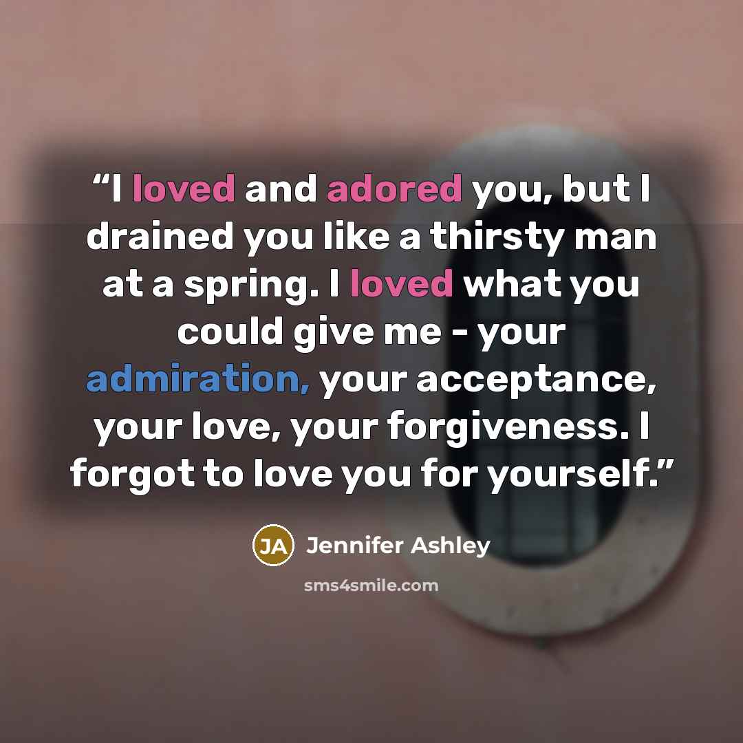 “I loved and adored you, but I drained you like a thirsty man at a spring. I loved what you could give me - your admiration, your acceptance, your love, your forgiveness. I forgot to love you for yourself.” quote by Jennifer Ashley