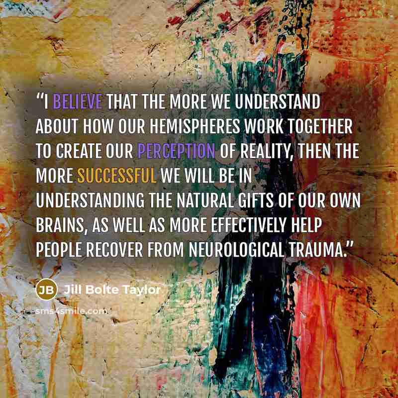 “I believe that the more we understand about how our hemispheres work together to create our perception of reality, then the more successful we will be in understanding the natural gifts of our own brains, as well as more effectively help people recover from neurological trauma.” quote by Jill Bolte Taylor