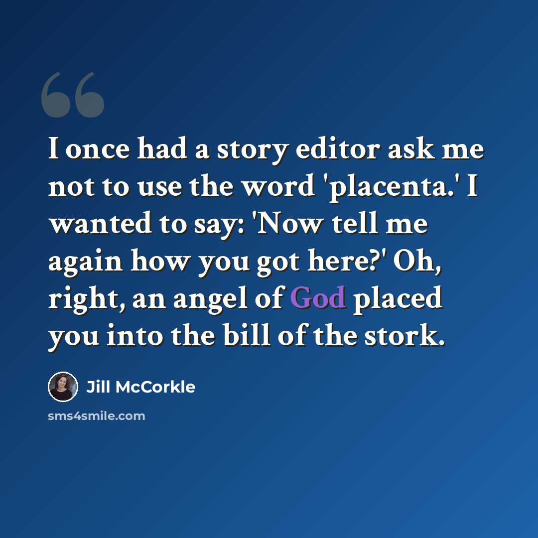 “I once had a story editor ask me not to use the word 'placenta.' I wanted to say: 'Now tell me again how you got here?' Oh, right, an angel of God placed you into the bill of the stork.” quote by Jill McCorkle