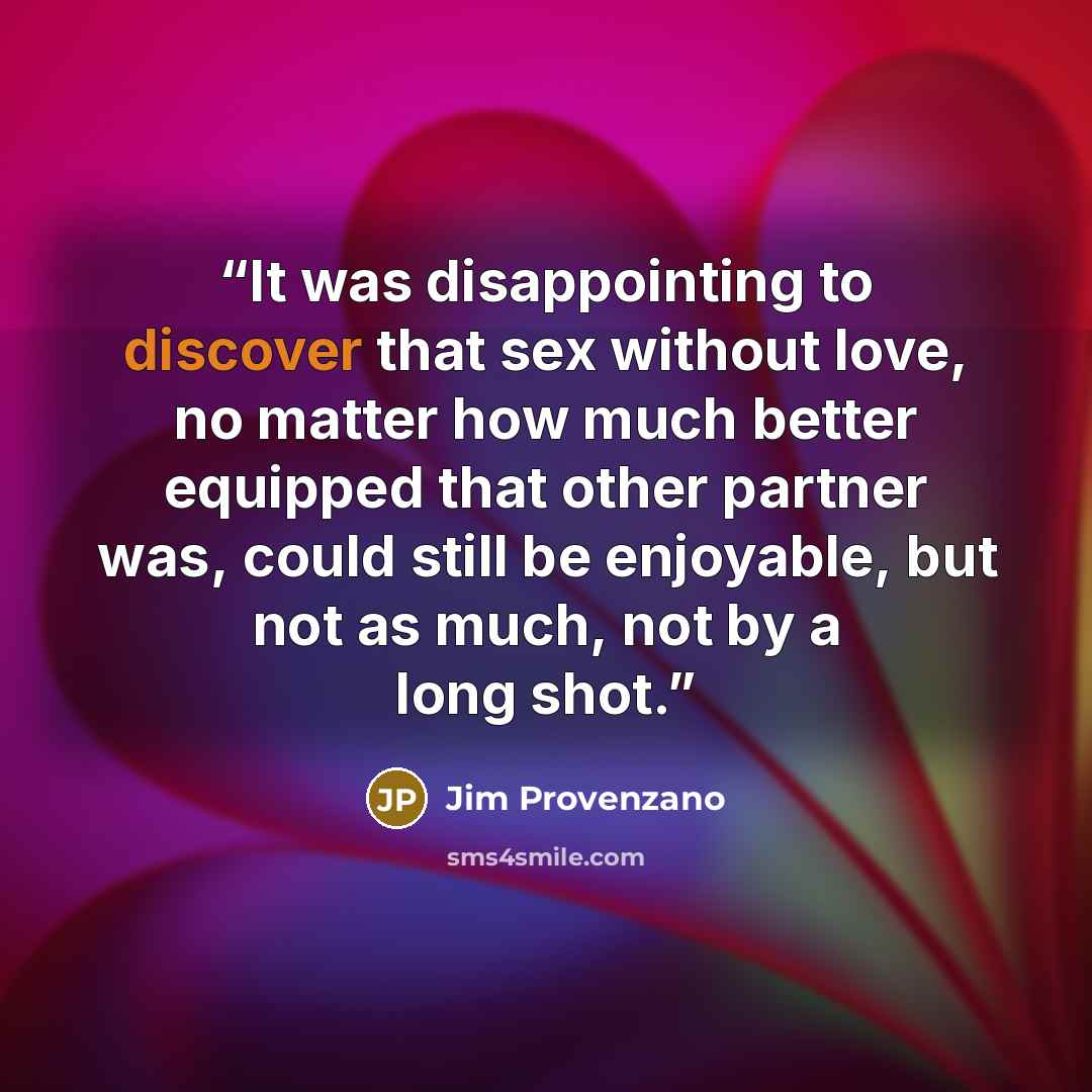 “It was disappointing to discover that sex without love, no matter how much better equipped that other partner was, could still be enjoyable, but not as much, not by a long shot.” quote by Jim Provenzano