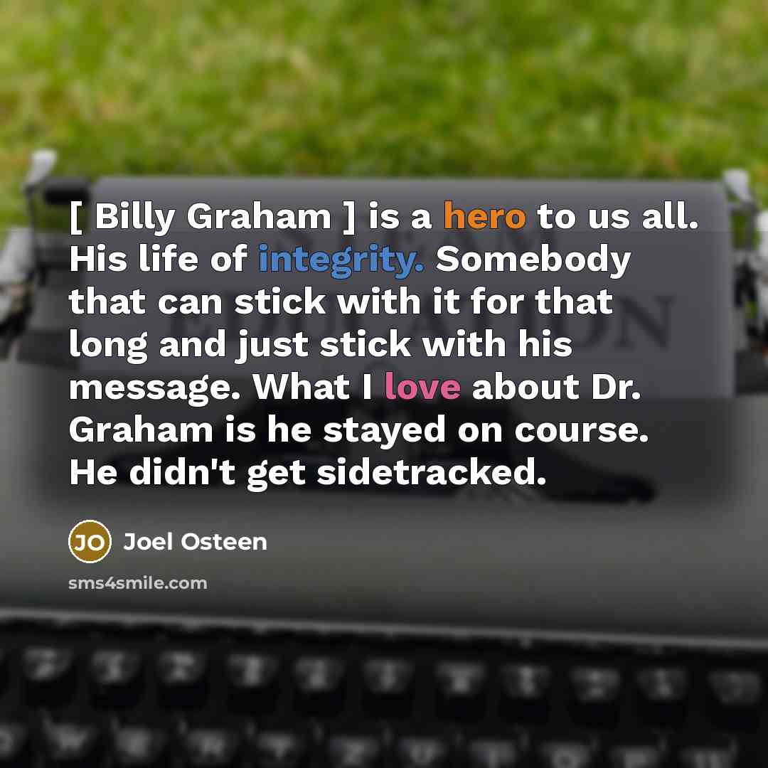 “[ Billy Graham ] is a hero to us all. His life of integrity. Somebody that can stick with it for that long and just stick with his message. What I love about Dr. Graham is he stayed on course. He didn't get sidetracked.” quote by Joel Osteen