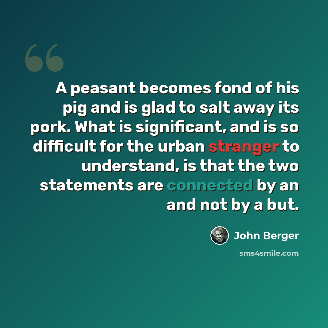 “A peasant becomes fond of his pig and is glad to salt away its pork. What is significant, and is so difficult for the urban stranger to understand, is that the two statements are connected by an and not by a but.” quote by John Berger