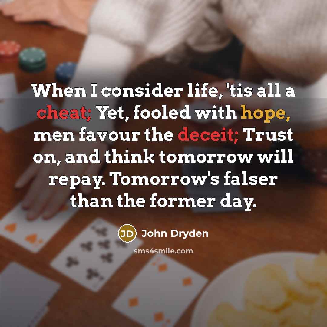 “When I consider life, 'tis all a cheat; Yet, fooled with hope, men favour the deceit; Trust on, and think tomorrow will repay. Tomorrow's falser than the former day.” quote by John Dryden
