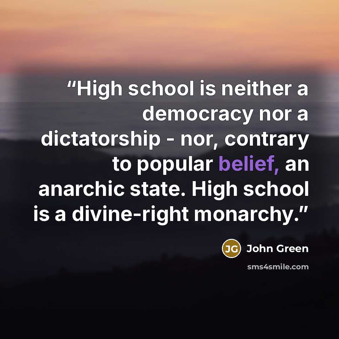 “High school is neither a democracy nor a dictatorship - nor, contrary to popular belief, an anarchic state. High school is a divine-right monarchy.” quote by John Green