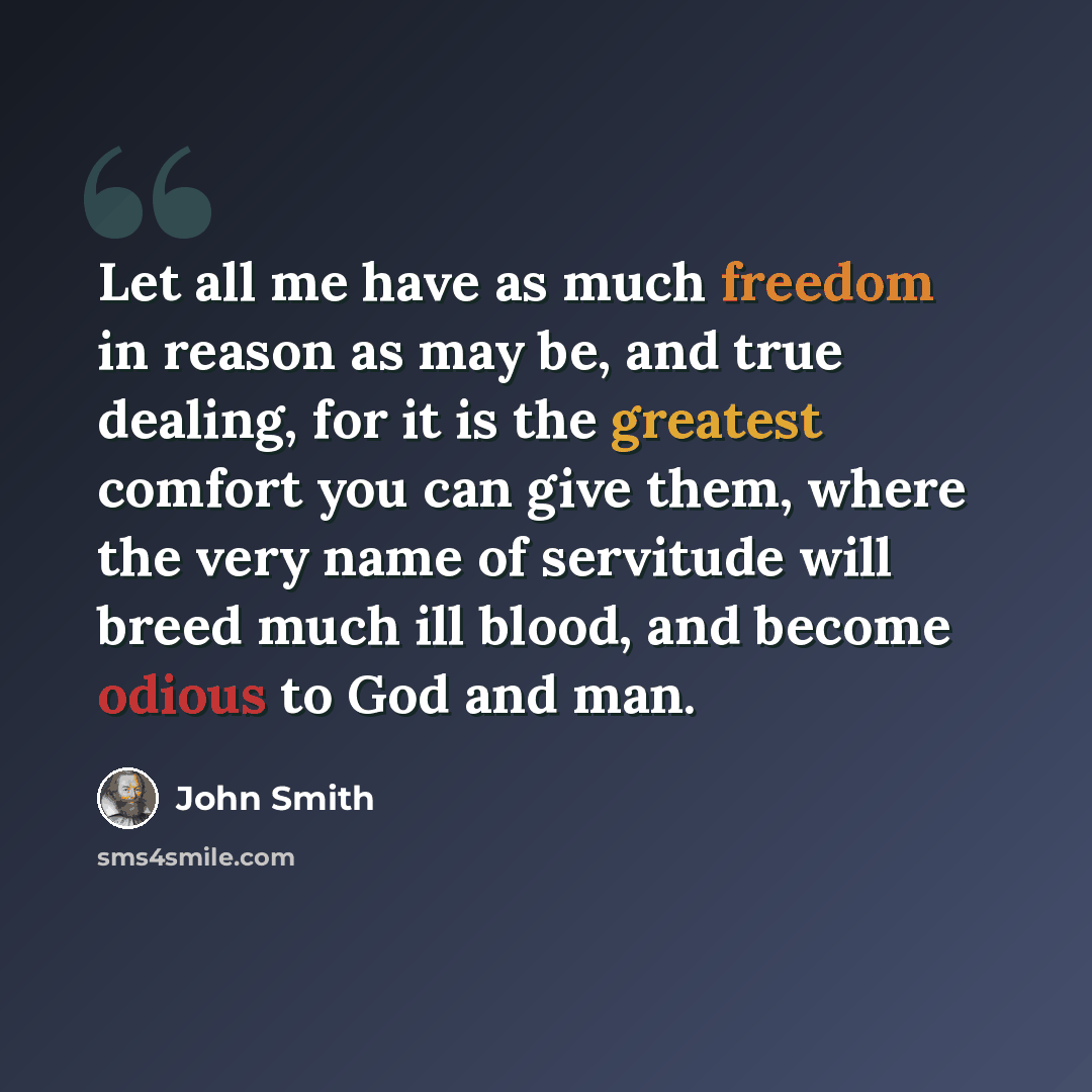 “Let all me have as much freedom in reason as may be, and true dealing, for it is the greatest comfort you can give them, where the very name of servitude will breed much ill blood, and become odious to God and man.” quote by John Smith