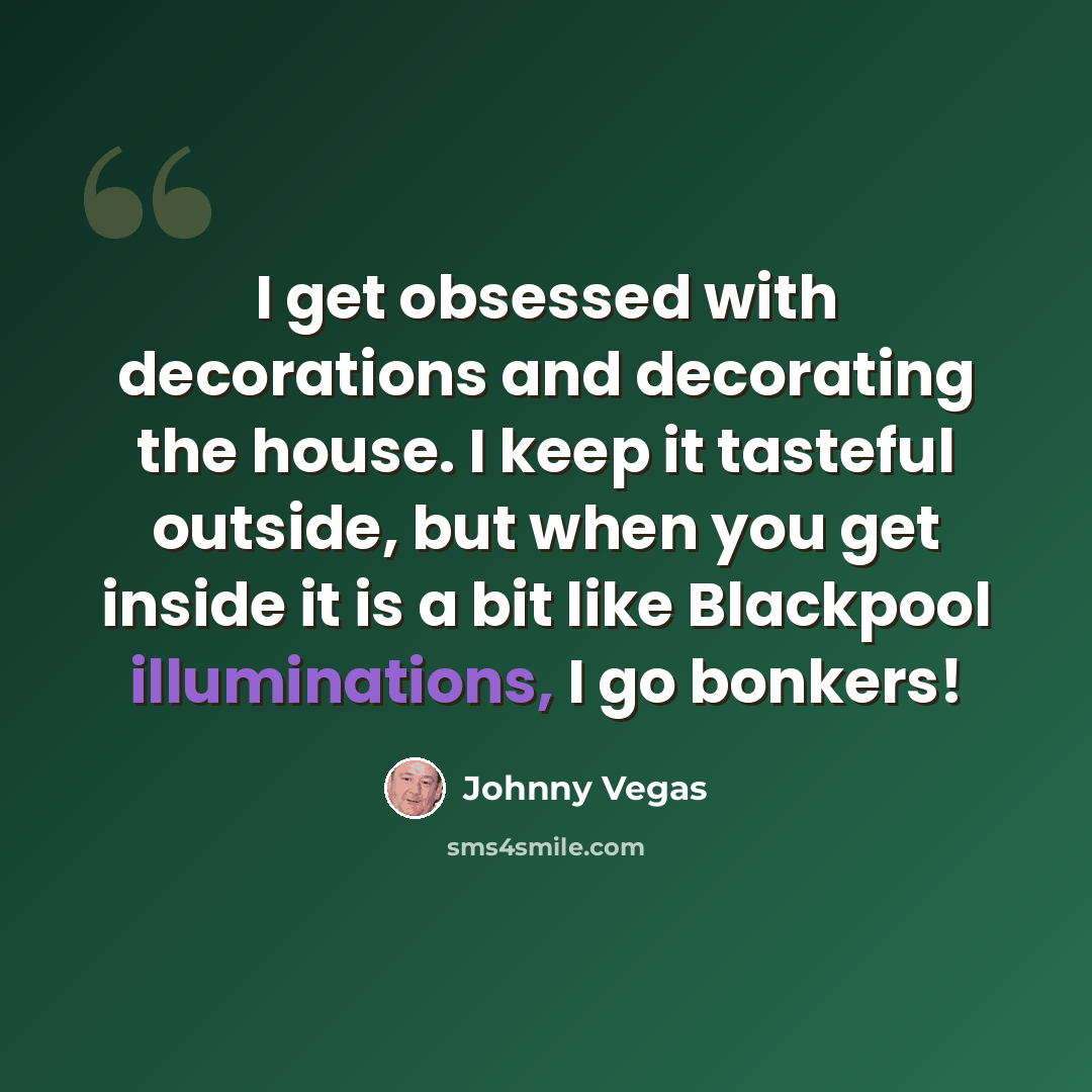 “I get obsessed with decorations and decorating the house. I keep it tasteful outside, but when you get inside it is a bit like Blackpool illuminations, I go bonkers!” quote by Johnny Vegas