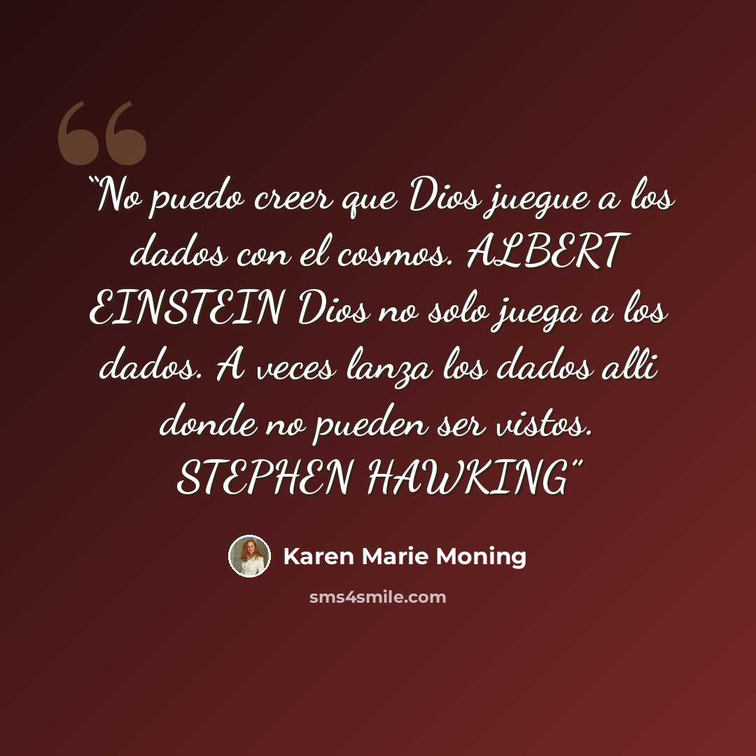 “No puedo creer que Dios juegue a los dados con el cosmos. ALBERT EINSTEIN Dios no solo juega a los dados. A veces lanza los dados alli donde no pueden ser vistos. STEPHEN HAWKING” quote by Karen Marie Moning