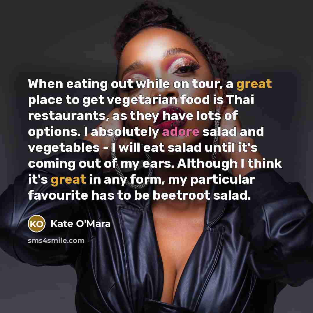 “When eating out while on tour, a great place to get vegetarian food is Thai restaurants, as they have lots of options. I absolutely adore salad and vegetables - I will eat salad until it's coming out of my ears. Although I think it's great in any form, my particular favourite has to be beetroot…” quote by Kate O'Mara