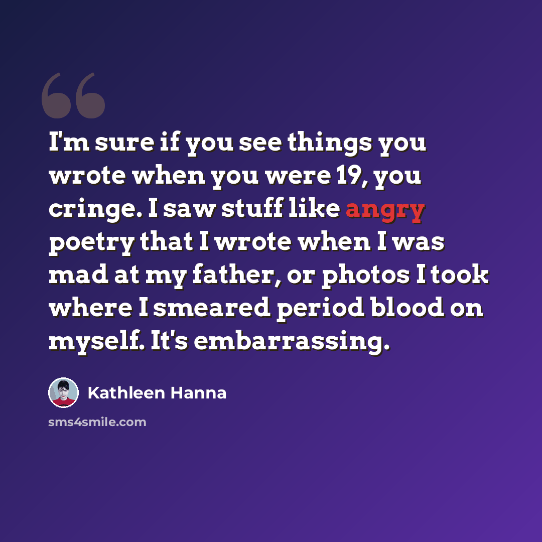 “I'm sure if you see things you wrote when you were 19, you cringe. I saw stuff like angry poetry that I wrote when I was mad at my father, or photos I took where I smeared period blood on myself. It's embarrassing.” quote by Kathleen Hanna