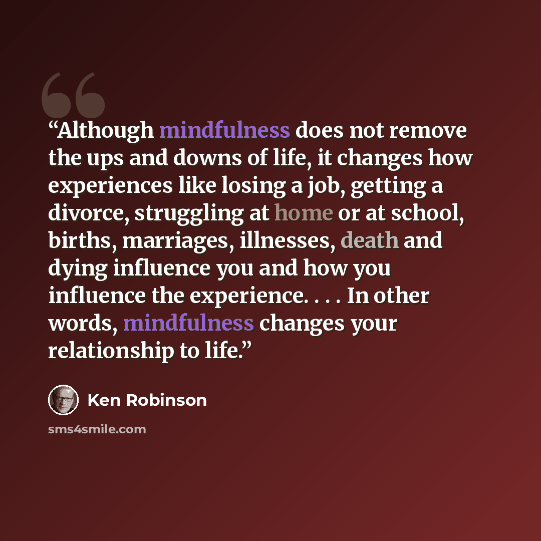 “Although mindfulness does not remove the ups and downs of life, it changes how experiences like losing a job, getting a divorce, struggling at home or at school, births, marriages, illnesses, death and dying influence you and how you influence the experience. . . . In other words, mindfulness…” quote by Ken Robinson