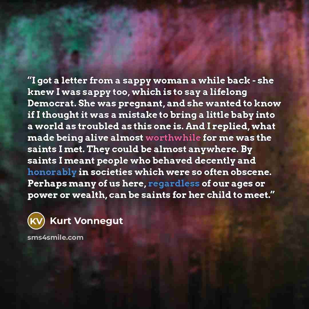 “I got a letter from a sappy woman a while back - she knew I was sappy too, which is to say a lifelong Democrat. She was pregnant, and she wanted to know if I thought it was a mistake to bring a little baby into a world as troubled as this one is. And I replied, what made being alive almost…” quote by Kurt Vonnegut