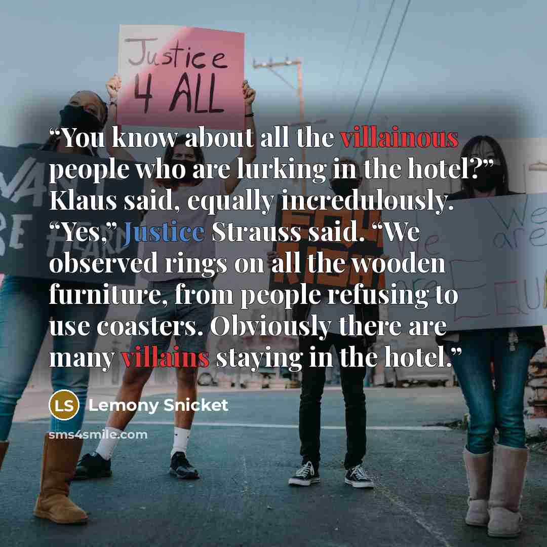 “You know about all the villainous people who are lurking in the hotel?” Klaus said, equally incredulously. “Yes,” Justice Strauss said. “We observed rings on all the wooden furniture, from people refusing to use coasters. Obviously there are many villains staying in the hotel.” quote by Lemony Snicket