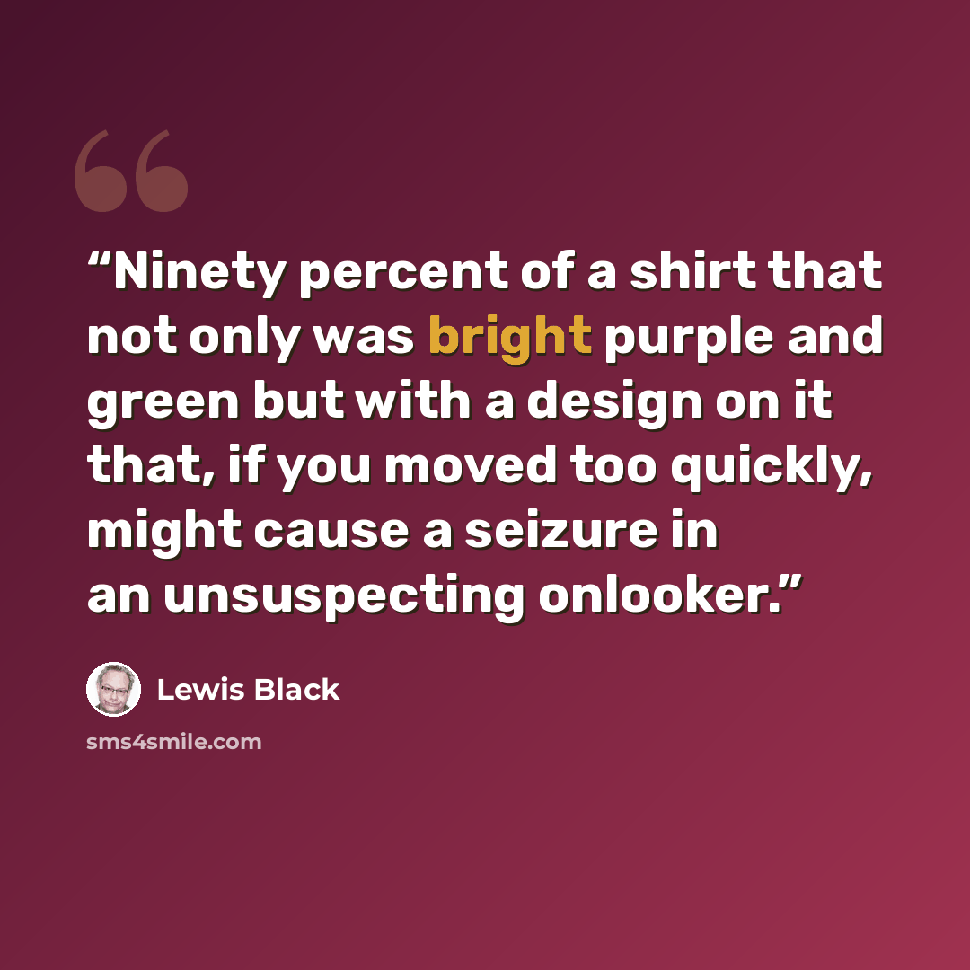“Ninety percent of a shirt that not only was bright purple and green but with a design on it that, if you moved too quickly, might cause a seizure in an unsuspecting onlooker.” quote by Lewis Black