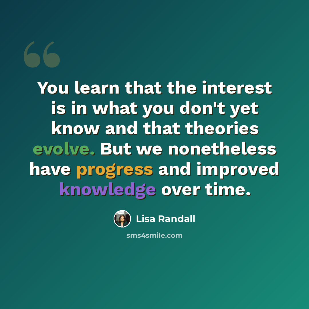 “You learn that the interest is in what you don't yet know and that theories evolve. But we nonetheless have progress and improved knowledge over time.” quote by Lisa Randall