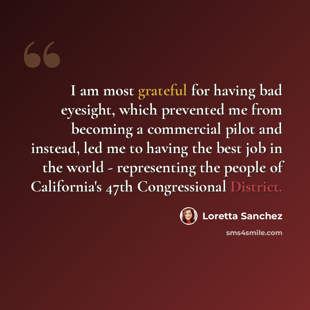 “I am most grateful for having bad eyesight, which prevented me from becoming a commercial pilot and instead, led me to having the best job in the world - representing the people of California's 47th Congressional District.” quote by Loretta Sanchez