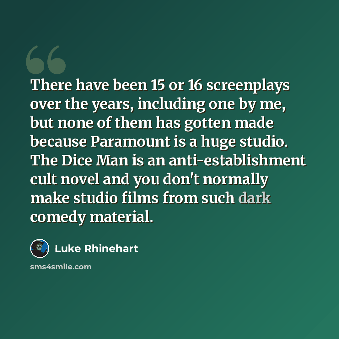 “There have been 15 or 16 screenplays over the years, including one by me, but none of them has gotten made because Paramount is a huge studio. The Dice Man is an anti-establishment cult novel and you don't normally make studio films from such dark comedy material.” quote by Luke Rhinehart