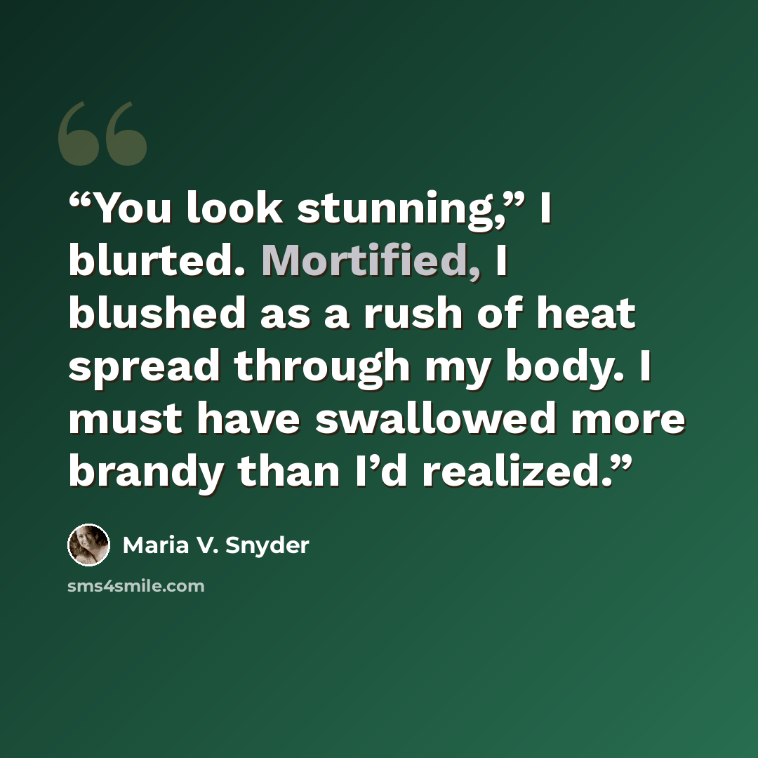 “You look stunning,” I blurted. Mortified, I blushed as a rush of heat spread through my body. I must have swallowed more brandy than I’d realized.” quote by Maria V. Snyder