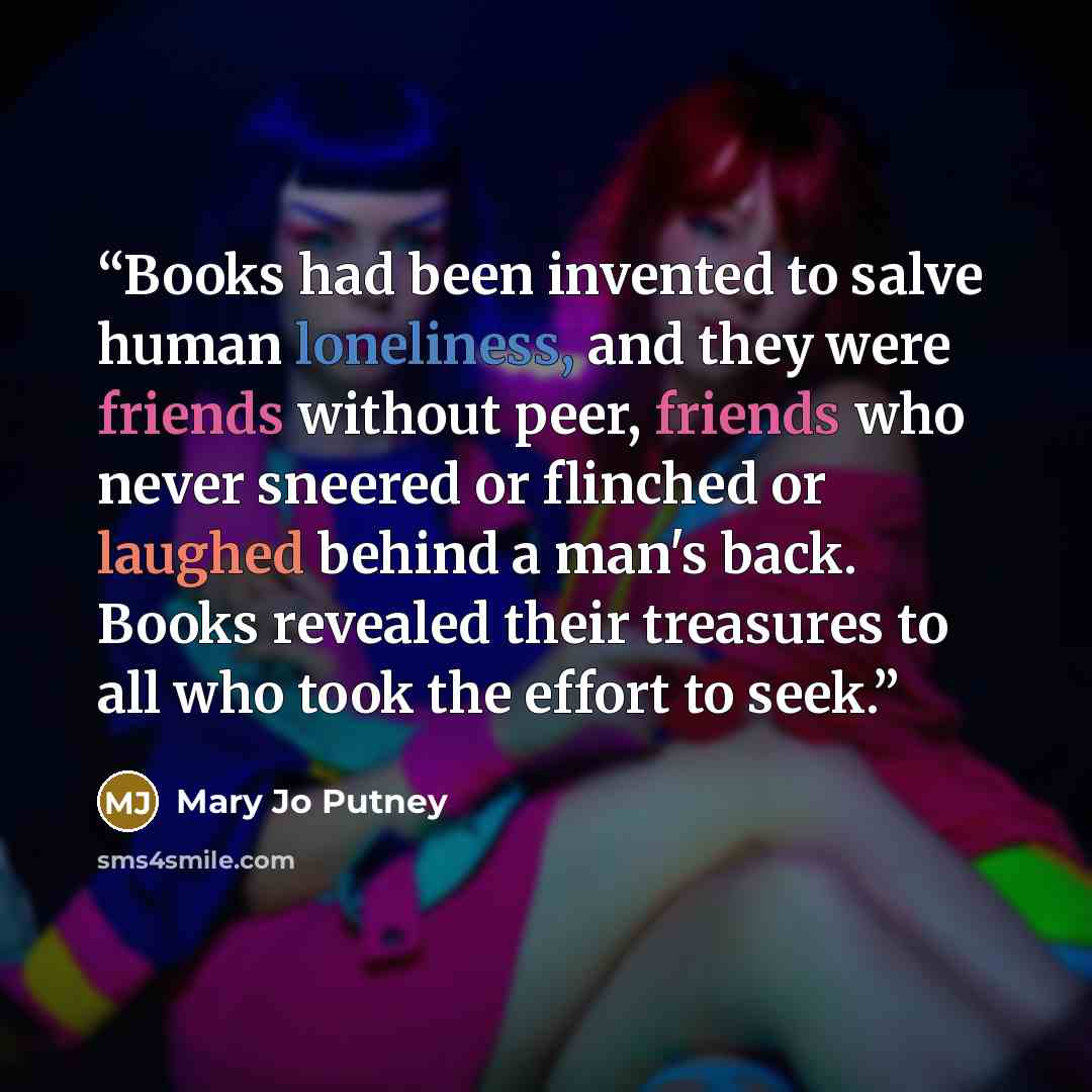 “Books had been invented to salve human loneliness, and they were friends without peer, friends who never sneered or flinched or laughed behind a man's back. Books revealed their treasures to all who took the effort to seek.” quote by Mary Jo Putney