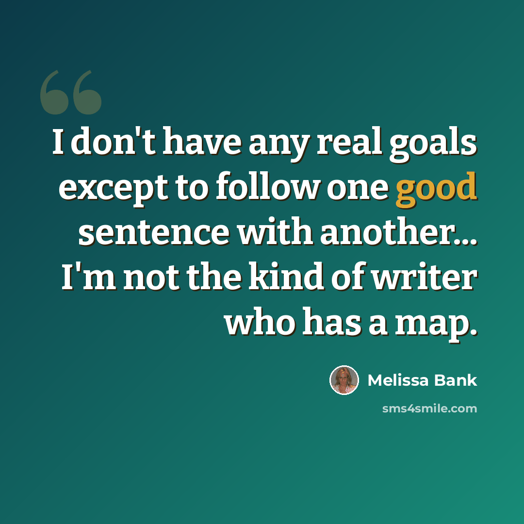 “I don't have any real goals except to follow one good sentence with another... I'm not the kind of writer who has a map.” quote by Melissa Bank