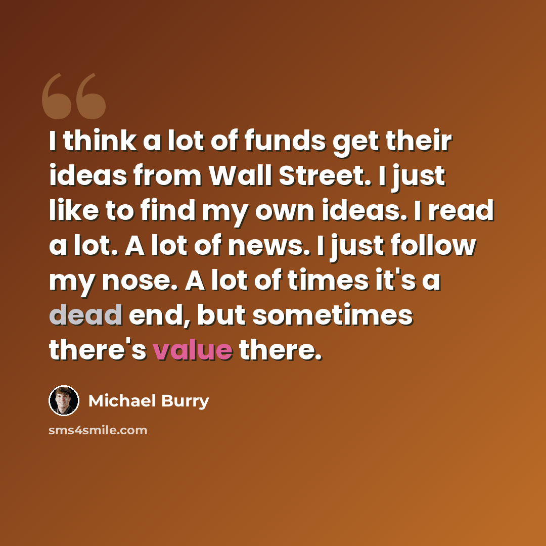 “I think a lot of funds get their ideas from Wall Street. I just like to find my own ideas. I read a lot. A lot of news. I just follow my nose. A lot of times it's a dead end, but sometimes there's value there.” quote by Michael Burry