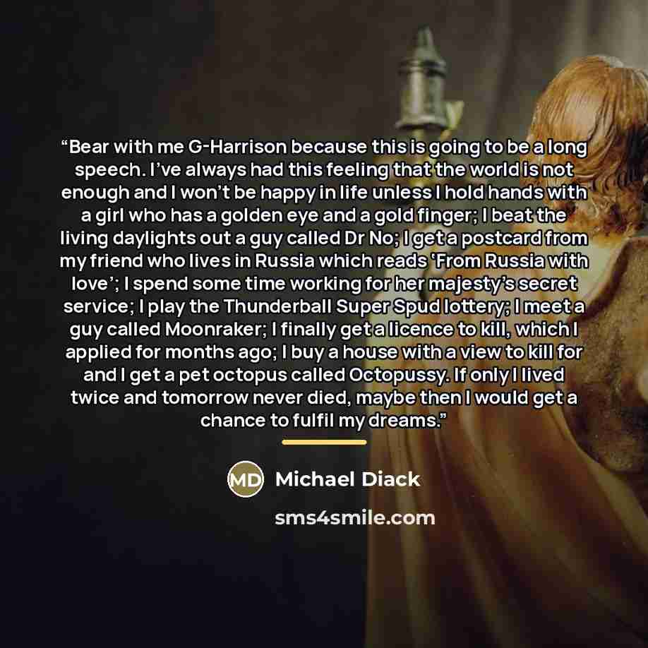 “Bear with me G-Harrison because this is going to be a long speech. I’ve always had this feeling that the world is not enough and I won’t be happy in life unless I hold hands with a girl who has a golden eye and a gold finger; I beat the living daylights out a guy called Dr No; I get a postcard…” quote by Michael Diack