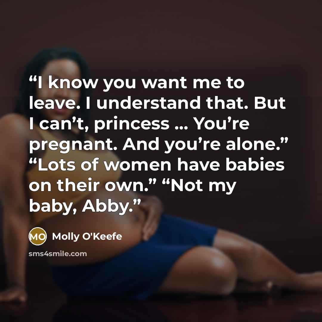 “I know you want me to leave. I understand that. But I can’t, princess … You’re pregnant. And you’re alone.” “Lots of women have babies on their own.” “Not my baby, Abby.” quote by Molly O'Keefe