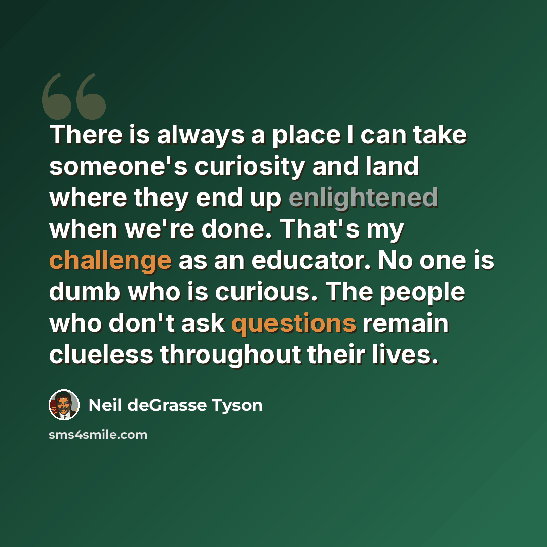 “There is always a place I can take someone's curiosity and land where they end up enlightened when we're done. That's my challenge as an educator. No one is dumb who is curious. The people who don't ask questions remain clueless throughout their lives.” quote by Neil deGrasse Tyson