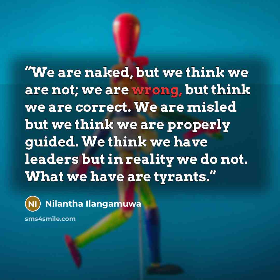 “We are naked, but we think we are not; we are wrong, but think we are correct. We are misled but we think we are properly guided. We think we have leaders but in reality we do not. What we have are tyrants.” quote by Nilantha Ilangamuwa